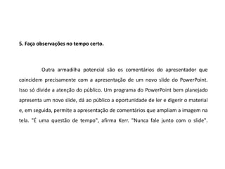 5. Faça observações no tempo certo.



         Outra armadilha potencial são os comentários do apresentador que
coincidem precisamente com a apresentação de um novo slide do PowerPoint.
Isso só divide a atenção do público. Um programa do PowerPoint bem planejado
apresenta um novo slide, dá ao público a oportunidade de ler e digerir o material
e, em seguida, permite a apresentação de comentários que ampliam a imagem na
tela. "É uma questão de tempo", afirma Kerr. "Nunca fale junto com o slide".
 