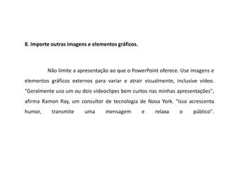 8. Importe outras imagens e elementos gráficos.



         Não limite a apresentação ao que o PowerPoint oferece. Use imagens e
elementos gráficos externos para variar e atrair visualmente, inclusive vídeo.
"Geralmente uso um ou dois videoclipes bem curtos nas minhas apresentações",
afirma Ramon Ray, um consultor de tecnologia de Nova York. "Isso acrescenta
humor,     transmite    uma      mensagem         e   relaxa   o     público".
 