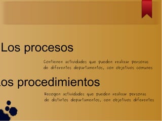 Los procesos
        Contienen actividades que pueden realizar personas
        de diferentes departamentos, con objetivos comunes



Los procedimientos
        Recogen actividades que pueden realizar personas
        de distintos departamentos, con objetivos diferentes
 