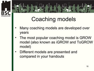 Coaching models Many coaching models are developed over years The most popular coaching model is GROW model (also known as iGROW and ToGROW model) Different models are presented and compared in  your  handout s 