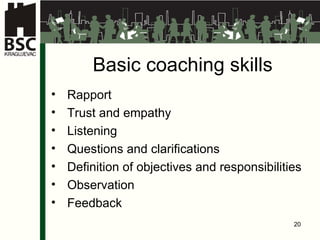 Basic coaching skills Rapport Trust and empathy Listening Questions and clarifications Definition of objectives and responsibilities Observation Feedback 