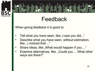 Feedback When giving feedback it is good to: Tell what you have seen, like „I saw you did...“ Describe what you have seen, without estimation, like. „I noticed that ...“ Share ideas, like „What would happen if you ...“ Examine alternatives, like. „Could you ... What other way s  are there?“ 