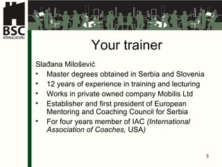Your trainer Slađana Milošević Master degrees obtained in Serbia and Slovenia 12 years of experience in training and lecturing Works in private owned company Mobilis Ltd Establisher and first president of European Mentoring and Coaching Council for Serbia For  four  years member of IAC  (International Association of Coaches,  USA ) 