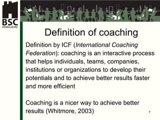 Definition of coaching Definition by ICF ( International Coaching  Federation ): coaching is an interactive process  that helps individuals, teams, companies,  institutions or organizations to develop their  potentials and  to  achieve better results   faster  and more efficient Coaching is a nicer way to achieve better  results (Whitmore, 2003) 