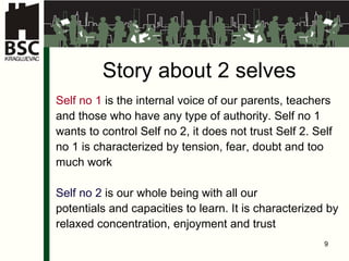 Story about 2 selves Self no 1  is the internal voice of our parents, teachers  and those who have any type of authority. Self no 1  wants to control Self no 2, it does not trust Self 2. Self  no 1 is characterized by tension, fear, doubt and too  much work Self no 2  is our whole being with all our  potentials and capacities to learn. It is characterized by  relaxed concentration, enjoyment and trust 