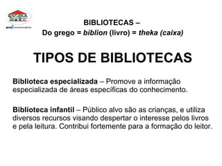 BIBLIOTECAS –  Do grego  = biblion  (livro) =  theka (caixa) TIPOS DE BIBLIOTECAS Biblioteca especializada  – Promove a informação  especializada de áreas específicas do conhecimento. Biblioteca infantil  – Público alvo são as crianças, e utiliza diversos recursos visando despertar o interesse pelos livros e pela leitura. Contribui fortemente para a formação do leitor. 