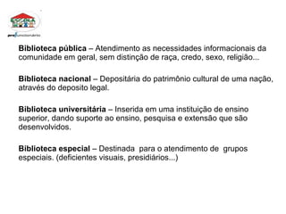 Biblioteca pública  – Atendimento as necessidades informacionais da comunidade em geral, sem distinção de raça, credo, sexo, religião...  Biblioteca nacional  – Depositária do patrimônio cultural de uma nação, através do deposito legal. Biblioteca universitária  – Inserida em uma instituição de ensino superior, dando suporte ao ensino, pesquisa e extensão que são desenvolvidos. Biblioteca especial  – Destinada  para o atendimento de  grupos especiais. (deficientes visuais, presidiários...) 