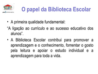 O papel da Biblioteca Escolar A primeira qualidade fundamental: “ A ligação ao currículo e ao sucesso educativo dos alunos”. A Biblioteca Escolar contribui para promover a aprendizagem e o conhecimento, fomentar o gosto pela leitura e apoiar o estudo individual e a aprendizagem para toda a vida .  