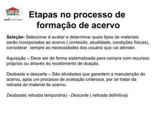 Etapas no processo de  formação de acervo Seleção - Selecionar é avaliar e determinar quais tipos de materiais serão incorporados ao acervo ( conteúdo, atualidade, condições físicas), considerar  sempre as necessidades dos usuário que vai atender. Aquisição – Deve ser de forma sistematizada para compra com recursos próprios ou através do recebimento de doação. Desbaste e descarte – São atividades que garantem a manutenção do acervo, após um processo de avaliação criteriosa, por se tratar da retirada do material do acervo. Desbaste ( retirada temporária) -  Descarte  ( retirada definitiva)  