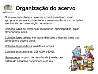 Organização do acervo O acervo da biblioteca deve ser acondicionado em local apropriado ao seu suporte físico e em observância as condições ambientais de conservação do material. Coleção livros de referência : dicionários, enciclopédias, guias, almanaques, atlas. Coleção livros textos:   literatura, didáticos e demais livros que compõem o acervo geral. Coleção de periódicos : revistas e jornais. Coleção de multimeios : CD-ROM e DVD.  Hemeroteca : arquivo de recortes de jornais, que  tratam de assuntos específicos e atuais. 