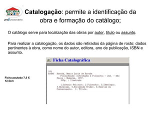 Catalogação : permite a identificação da  obra e formação do catálogo;  O catálogo serve para localização das obras por  autor ,  título  ou  assunto . Para realizar a catalogação, os dados são retirados da página de rosto; dados pertinentes à obra, como nome do autor, editora, ano de publicação, ISBN e assunto. Ficha pautada 7,5 X 12,5cm 