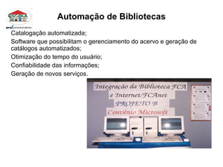 Automação de Bibliotecas Catalogação automatizada; Software que possibilitam o gerenciamento do acervo e geração de catálogos automatizados; Otimização do tempo do usuário; Confiabilidade das informações; Geração de novos serviços. 