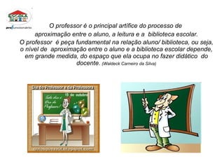 O professor é o principal artífice do processo de  aproximação entre o aluno, a leitura e a  biblioteca escolar. O professor  é peça fundamental na relação aluno/ biblioteca, ou seja, o nível de  aproximação entre o aluno e a biblioteca escolar depende, em grande medida, do espaço que ela ocupa no fazer didático  do docente.   (Waldeck Carneiro da Silva) 