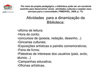 Por meio do projeto pedagógico, a biblioteca pode ser um excelente caminho para desenvolver várias  atividades culturais e ampliar seus serviços para a comunidade ( PIMENTEL, 2009, p. 71). Atividades  para a dinamização da Biblioteca: oficina de leitura;  Hora do conto; concursos de (poesia, redação, desenho...) Gincanas culturais; Exposições artísticas e painéis comemorativos; Feira de livros; Palestras de interesse dos usuários (pais, avós, alunos...) Campanhas educativa; Oficinas artísticas. 