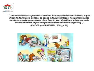 O desenvolvimento cognitivo está atrelado à capacidade de criar símbolos, a qual depende da imitação, do jogo, do sonho e da representação. Nos primeiros anos escolares, as crianças estão em plena fase do jogo simbólico e a literatura pode desempenhar um importante papel no desenvolvimento cognitivo[...] ( PIAGET apud PIMENTEL, 2009, p. 89) 