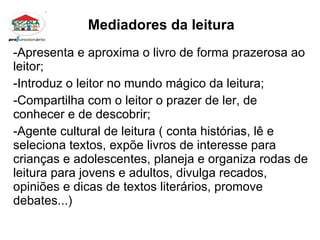 Mediadores da leitura Apresenta e aproxima o livro de forma prazerosa ao leitor; Introduz o leitor no mundo mágico da leitura; Compartilha com o leitor o prazer de ler, de conhecer e de descobrir; Agente cultural de leitura ( conta histórias, lê e seleciona textos, expõe livros de interesse para crianças e adolescentes, planeja e organiza rodas de leitura para jovens e adultos, divulga recados, opiniões e dicas de textos literários, promove debates...)  