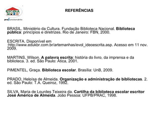 REFERÊNCIAS BRASIL. Ministério da Cultura. Fundação Biblioteca Nacional.  Biblioteca pública : princípios e diretrizes. Rio de Janeiro: FBN, 2000. ESCRITA. Disponível em :http://www.edukbr.com.br/artemanhas/evol_ideoescrita.asp. Acesso em 11 nov. 2009. MARTINS, Wilson.  A palavra escrita : história do livro, da imprensa e da biblioteca. 3. ed. São Paulo: Àtica, 2001. PIMENTEL, Graça.  Biblioteca escolar . Brasília: UnB, 2009. PRADO, Heloísa de Almeida.  Organização e administração de bibliotecas . 2. ed. São Paulo: T.A. Queiroz, 1992. SILVA, Maria de Lourdes Teixeira da.  Cartilha da biblioteca escolar escritor José Américo de Almeida . João Pessoa: UFPB/PRAC, 1998. 