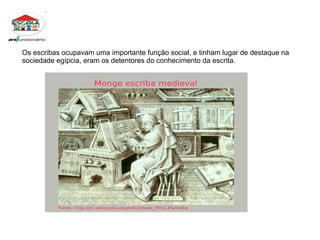 Os escribas ocupavam uma importante função social, e tinham lugar de destaque na sociedade egípcia, eram os detentores do conhecimento da escrita.  