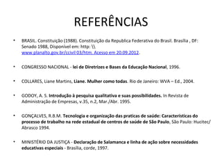 REFERÊNCIAS
•   BRASIL. Constituição (1988). Constituição da Republica Federativa do Brasil. Brasília , DF: 
    Senado 1988, Disponível em: http:  
    www.planalto.gov.br/ccivil 03/htm. Acesso em 20.09.2012. 

•   CONGRESSO NACIONAL - lei de Diretrizes e Bases da Educação Nacional, 1996.

•   COLLARES, Liane Martins, Liane. Mulher como todas. Rio de Janeiro: WVA – Ed., 2004. 

•   GODOY, A. S. Introdução à pesquisa qualitativa e suas possibilidades. In Revista de 
    Administração de Empresas, v.35, n.2, Mar./Abr. 1995.

•   GONÇALVES, R.B.M. Tecnologia e organização das praticas de saúde: Características do
    processo de trabalho na rede estadual de centros de saúde de São Paulo, São Paulo: Hucitec/ 
    Abrasco 1994.

•   MINISTÉRIO DA JUSTIÇA - Declaração de Salamanca e linha de ação sobre necessidades
    educativas especiais - Brasília, corde, 1997.
 