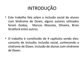 INTRODUÇÃO
• Este  trabalho  fala  sobre  a  inclusão  social  de  alunos 
  com  Síndrome  de  Down,  alguns  autores  utilizados 
  foram  Godoy,    Marcos  Mazzota,  Oliveira,  Brian 
  Stratford entre outros. 

• O  trabalho  é  constituído  de  4  capítulos  sendo  eles: 
  conceito  de  inclusão;  inclusão  social,  conhecendo  a 
  síndrome de Down, inclusão de alunos com síndrome 
  de Down.
 