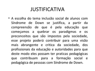 JUSTIFICATIVA
• A  escolha  do  tema  inclusão  social  de  alunos  com 
  Síndrome  de  Down  se  justifica,  a  partir  da 
  compreensão  de  que  é  pela  educação  que 
  começamos  a  quebrar  os  paradigmas  e  os 
  preconceitos  que  são  impostos  pela  sociedade, 
  esse  projeto  poderá  contribuir  para  uma  visão 
  mais  abrangente  e  critica  da  sociedade,  dos 
  profissionais  da  educação  e  autoridades  para  que 
  deste  modo  eles  possam  ter  praticas  pedagógicas 
  que  contribuam  para  a  formação  social  e 
  pedagógica de pessoas com Síndrome de Down.
 