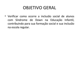 OBJETIVO GERAL
• Verificar  como  ocorre  a  inclusão  social  de  alunos 
  com  Síndrome  de  Down  na  Educação  Infantil, 
  contribuindo para sua formação social e sua inclusão 
  na escola regular. 
 