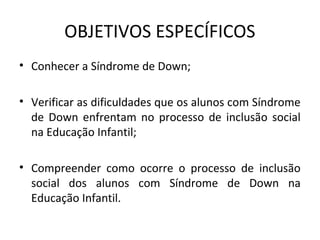 OBJETIVOS ESPECÍFICOS
• Conhecer a Síndrome de Down;

• Verificar as dificuldades que os alunos com Síndrome 
  de  Down  enfrentam  no  processo  de  inclusão  social 
  na Educação Infantil;

• Compreender  como  ocorre  o  processo  de  inclusão 
  social  dos  alunos  com  Síndrome  de  Down  na 
  Educação Infantil.
 