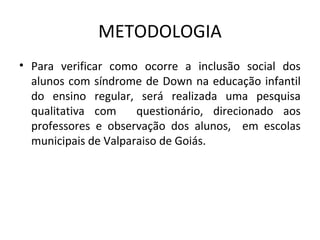 METODOLOGIA
• Para  verificar  como  ocorre  a  inclusão  social  dos 
  alunos  com síndrome  de Down  na educação  infantil 
  do  ensino  regular,  será  realizada  uma  pesquisa 
  qualitativa  com    questionário,  direcionado  aos 
  professores  e  observação  dos  alunos,    em  escolas 
  municipais de Valparaiso de Goiás.
 