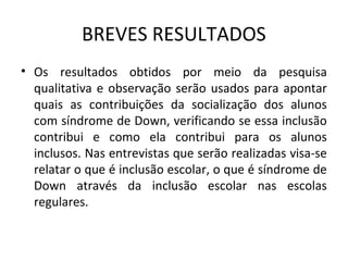 BREVES RESULTADOS
• Os  resultados  obtidos  por  meio  da  pesquisa 
  qualitativa  e  observação  serão  usados  para  apontar 
  quais  as  contribuições  da  socialização  dos  alunos 
  com síndrome de Down, verificando se essa inclusão 
  contribui  e  como  ela  contribui  para  os  alunos 
  inclusos. Nas entrevistas que serão realizadas visa-se 
  relatar o que é inclusão escolar, o que é síndrome de 
  Down  através  da  inclusão  escolar  nas  escolas 
  regulares. 
 