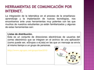 La integración de la telemática en el proceso de la enseñanza-aprendizaje y la implantación de nuevas tecnologías, nos encontramos ante unas herramientas muy potentes con las que muchos de nuestros estudiantes ya están familiarizados y algunas de estas herramientas son: Listas de distribución. Esta es un conjunto de direcciones electrónicas de usuarios del correo electrónico que se integran en el archivo de una aplicación (como puede ser, eGrupos o eLista) en las que un mensaje se envía al mismo tiempo a un grupo de personas.  http://www.egrupos.net/grupo/slae2010 