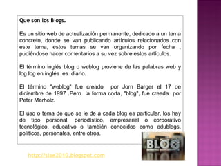 Que son los Blogs. Es un sitio web de actualización permanente, dedicado a un tema concreto, donde se van publicando artículos relacionados con este tema, estos temas se van organizando por fecha , pudiéndose hacer comentarios a su vez sobre estos artículos. El término inglés blog o weblog proviene de las palabras web y log log en inglés  es  diario. El término "weblog" fue creado  por Jorn Barger el 17 de diciembre de 1997 .Pero  la forma corta, "blog", fue creada  por Peter Merholz. El uso o tema de que se le de a cada blog es particular, los hay de tipo personal, periodístico, empresarial o corporativo tecnológico, educativo o también conocidos como edublogs, políticos, personales, entre otros. http://slae2010.blogspot.com 