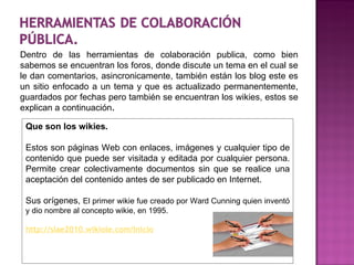 Dentro de las herramientas de colaboración publica, como bien sabemos se encuentran los foros, donde discute un tema en el cual se le dan comentarios, asincronicamente, también están los blog este es un sitio enfocado a un tema y que es actualizado permanentemente, guardados por fechas pero también se encuentran los wikies, estos se explican a continuación . Que son los wikies. Estos son páginas Web con enlaces, imágenes y cualquier tipo de contenido que puede ser visitada y editada por cualquier persona. Permite crear colectivamente documentos sin que se realice una aceptación del contenido antes de ser publicado en Internet. Sus orígenes,   El primer wikie fue creado por Ward Cunning quien inventó y dio nombre al concepto wikie, en 1995. http://slae2010.wikiole.com/Inicio 