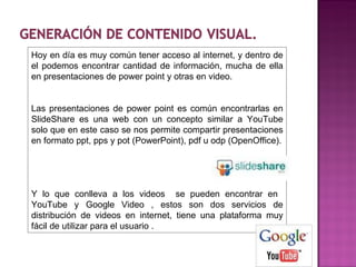 Hoy en día es muy común tener acceso al internet, y dentro de el podemos encontrar cantidad de información, mucha de ella en presentaciones de power point y otras en video. Las presentaciones de power point es común encontrarlas en SlideShare es una web con un concepto similar a YouTube solo que en este caso se nos permite compartir presentaciones en formato ppt, pps y pot (PowerPoint), pdf u odp (OpenOffice). Y lo que conlleva a los videos  se pueden encontrar en  YouTube y Google Video , estos son dos servicios de distribución de videos en internet, tiene una plataforma muy fácil de utilizar para el usuario . 