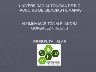 UNIVERSIDAD AUTONOMA DE B.C FACULTAD DE CIENCIAS HUMANAS ALUMNA MARITZA ALEJANDRA GONZALEZ FREGOS PRESENTA:  SLAE 
