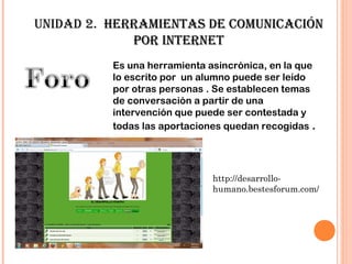 unidad 2. HeRRamientas de cOmunicación
             POR inteRnet
          Es una herramienta asincrónica, en la que
          lo escrito por un alumno puede ser leído
          por otras personas . Se establecen temas
          de conversación a partir de una
          intervención que puede ser contestada y
          todas las aportaciones quedan recogidas .




                              http://desarrollo-
                              humano.bestesforum.com/
 