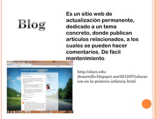 Es un sitio web de
actualización permanente,
dedicado a un tema
concreto, donde publican
artículos relacionados, a los
cuales se pueden hacer
comentarios. De fácil
mantenimiento.

    http://slaes-edu-
    desarrollo.blogspot.mx/2012/07/educac
    ion-en-la-primera-infancia.html
 