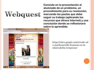 Consiste en la presentación al
alumnado de un problema, un
procedimiento para su resolución,
marcando las pautas que debe
seguir su trabajo (aplicando los
recursos que ofrece Internet) y una
conclusión donde se reflexionará
sobre lo aprendido.




      https://sites.google.com/a/uabc.ed
      u.mx/desarrollo-humano-en-la-
      edad-adulta-temprana/
 