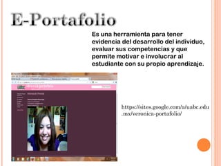 Es una herramienta para tener
evidencia del desarrollo del individuo,
evaluar sus competencias y que
permite motivar e involucrar al
estudiante con su propio aprendizaje.




          https://sites.google.com/a/uabc.edu
          .mx/veronica-portafolio/
 