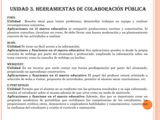 unidad 3. HeRRamientas de cOlabORación Pública
FORO:
Utilidad Resulta ideal para tratar problemas, desarrollar trabajos en equipo y realizar
investigaciones conjuntas.
Aplicaciones en el marco educativo a) compartir producciones escritas y comentarlas, b)
plantear consultas, c)evaluar un curso. Se debe llevar una buena moderación y un planteamiento
concreto de las actividades a realizar

blOG:
Utilidad Se tiene un fácil acceso a la información.
Aplicaciones y funciones en el marco educativo Sus aplicaciones pueden ir desde la propia
creación de weblogs por parte del alumnado o profesorado, ampliando la información sobre un
tema concreto, como la consulta de weblogs ya hechas.

WebQuest:
Utilidad Es un recurso que suele contar con buena predisposición por parte del alumnado,
propiciando un aprendizaje constructivo.
Aplicaciones y funciones en el marco educativo El papel del profesor estará orientado a
selección de webs a visitar, propuesta de actividades, permitir al alumno sacar conclusiones, etc.
e-PORtaFOliO:
Utilidad Permite que el alumno no se conforme con los primeros resultados y se siga esforzando,
resalta al estudiante sobre si mismo además de que sirve como un modo de motivarle.
Aplicaciones y funcions en el marco educativo Además, dice que es importante crear un
programa académico de portafolios que certifiquen las competencias de los estudiantes, les
proporcionen créditos extra, demuestren a empleadores habilidades y conocimientos, construyan
la confianza del estudiante y evalúe el currículo e instrucción
 