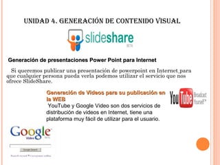 unidad 4. GeneRación de cOntenidO Visual




Generación de presentaciones Power Point para Internet
  Si queremos publicar una presentación de powerpoint en Internet para
que cualquier persona pueda verla podemos utilizar el servicio que nos
ofrece SlideShare.

               Generación de Videos para su publicación en
               la WEB
                YouTube y Google Video son dos servicios de
               distribución de videos en Internet, tiene una
               plataforma muy fácil de utilizar para el usuario.
 