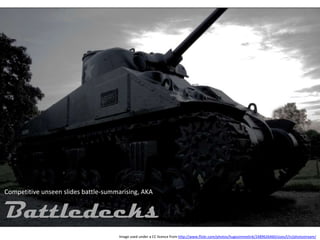 Competitive unseen slides battle-summarising, AKA


Battledecks
                                     Image used under a CC licence from http://www.flickr.com/photos/hugosimmelink/2489626460/sizes/l/in/photostream/
 