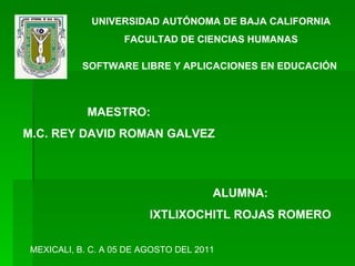 UNIVERSIDAD AUTÓNOMA DE BAJA CALIFORNIA FACULTAD DE CIENCIAS HUMANAS SOFTWARE LIBRE Y APLICACIONES EN EDUCACIÓN ALUMNA: IXTLIXOCHITL ROJAS ROMERO MAESTRO: M.C. REY DAVID ROMAN GALVEZ MEXICALI, B. C. A 05 DE AGOSTO DEL 2011 