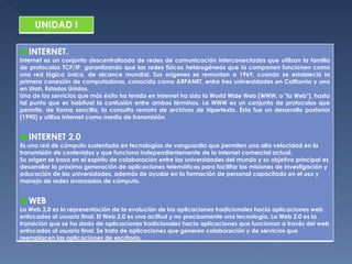 INTERNET. Internet es un conjunto descentralizado de redes de comunicación interconectadas que utilizan la familia de protocolos TCP/IP, garantizando que las redes físicas heterogéneas que la componen funcionen como una red lógica única, de alcance mundial. Sus orígenes se remontan a 1969, cuando se estableció la primera conexión de computadoras, conocida como ARPANET, entre tres universidades en California y una en Utah, Estados Unidos. Uno de los servicios que más éxito ha tenido en Internet ha sido la World Wide Web (WWW, o "la Web"), hasta tal punto que es habitual la confusión entre ambos términos. La WWW es un conjunto de protocolos que permite, de forma sencilla, la consulta remota de archivos de hipertexto. Ésta fue un desarrollo posterior (1990) y utiliza Internet como medio de transmisión. INTERNET 2.0 Es una red de cómputo sustentada en tecnologías de vanguardia que permiten una alta velocidad en la transmisión de contenidos y que funciona independientemente de la Internet comercial actual. Su origen se basa en el espíritu de colaboración entre las universidades del mundo y su objetivo principal es desarrollar la próxima generación de aplicaciones telemáticas para facilitar las misiones de investigación y educación de las universidades, además de ayudar en la formación de personal capacitado en el uso y manejo de redes avanzadas de cómputo. WEB La Web 2.0 es la representación de la evolución de las aplicaciones tradicionales hacia aplicaciones web enfocadas al usuario final. El Web 2.0 es una actitud y no precisamente una tecnología. La Web 2.0 es la transición que se ha dado de aplicaciones tradicionales hacia aplicaciones que funcionan a través del web enfocadas al usuario final. Se trata de aplicaciones que generen colaboración y de servicios que reemplacen las aplicaciones de escritorio. UNIDAD I 
