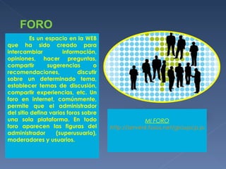FORO Es un espacio en la WEB que ha sido creado para intercambiar información, opiniones, hacer preguntas, compartir sugerencias o recomendaciones, discutir sobre un determinado tema, establecer temas de discusión, compartir experiencias, etc. Un foro en internet, comúnmente, permite que el administrador del sitio defina varios foros sobre una sola plataforma. En todo foro aparecen las figuras del administrador (superusuario), moderadores y usuarios. MI FORO http://server4.foros.net/groupcp.php?mforum=Yadira 