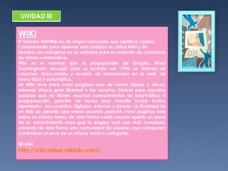 UNIDAD III WIKI El término WikiWiki es de origen hawaiano que significa: rápido. Comúnmente para abreviar esta palabra se utiliza Wiki y en términos tecnológicos es un software para la creación de contenido de forma colaborativa. Wiki es el nombre que el programador de Oregón, Ward Cunningham, escogió para su invento, en 1994: un sistema de creación, intercambio y revisión de información en la web, de forma fácil y automática. Un Wiki sirve para crear páginas web de forma rápida y eficaz, además ofrece gran libertad a los usuarios, incluso para aquellos usuarios que no tienen muchos conocimientos de informática ni programación, permite de forma muy sencilla incluir textos, hipertextos, documentos digitales, enlaces y demás. La finalidad de un Wiki es permitir que varios usuarios puedan crear páginas web sobre un mismo tema, de esta forma cada usuario aporta un poco de su conocimiento para que la página web sea más completa, creando de esta forma una comunidad de usuarios que comparten contenidos acerca de un mismo tema o categoría.  Mi wiki http://chicaslae.wikiole.com/ 