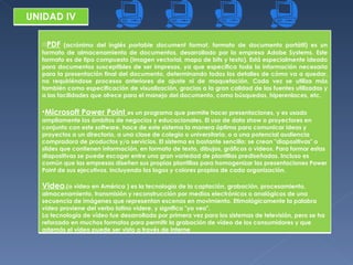 UNIDAD IV PDF  (acrónimo del inglés  portable document format , formato de documento portátil) es un formato de almacenamiento de documentos, desarrollado por la empresa Adobe Systems. Este formato es de tipo compuesto (imagen vectorial, mapa de bits y texto). Está especialmente ideado para documentos susceptibles de ser impresos, ya que especifica toda la información necesaria para la presentación final del documento, determinando todos los detalles de cómo va a quedar, no requiriéndose procesos anteriores de ajuste ni de maquetación. Cada vez se utiliza más también como especificación de visualización, gracias a la gran calidad de las fuentes utilizadas y a las facilidades que ofrece para el manejo del documento, como búsquedas, hiperenlaces, etc. Microsoft Power Point  es un programa que permite hacer presentaciones, y es usado ampliamente los ámbitos de negocios y educacionales. El uso de data show o proyectores en conjunto con este software, hace de este sistema la manera óptima para comunicar ideas y proyectos a un directorio, a una clase de colegio o universitaria, o a una potencial audiencia compradora de productos y/o servicios. El sistema es bastante sencillo: se crean "diapositivas" o slides que contienen información, en formato de texto, dibujos, gráficos o videos. Para formar estas diapositivas se puede escoger entre una gran variedad de plantillas prediseñadas. Incluso es común que las empresas diseñen sus propias plantillas para homogenizar las presentaciones Power Point de sus ejecutivos, incluyendo los logos y colores propios de cada organización. Video .(o video en América ) es la tecnología de la captación, grabación, procesamiento, almacenamiento, transmisión y reconstrucción por medios electrónicos o analógicos de una secuencia de imágenes que representan escenas en movimiento. Etimológicamente la palabra  video  proviene del verbo latino  videre , y significa "yo veo". La tecnología de vídeo fue desarrollada por primera vez para los sistemas de televisión, pero se ha reforzado en muchos formatos para permitir la grabación de vídeo de los consumidores y que además el vídeo puede ser visto a través de Interne 