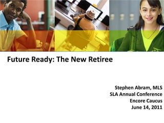 Future Ready: The New Retiree   Stephen Abram, MLS SLA Annual Conference Encore Caucus June 14, 2011 