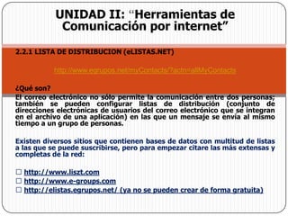 UNIDAD II: “Herramientas de Comunicación por internet”2.2.1 LISTA DE DISTRIBUCION (eLISTAS.NET)http://www.egrupos.net/myContacts/?actn=allMyContacts¿Qué son? El correo electrónico no sólo permite la comunicación entre dos personas; también se pueden configurar listas de distribución (conjunto de direcciones electrónicas de usuarios del correo electrónico que se integran en el archivo de una aplicación) en las que un mensaje se envía al mismo tiempo a un grupo de personas. Existen diversos sitios que contienen bases de datos con multitud de listas a las que se puede suscribirse, pero para empezar citare las más extensas y completas de la red:  http://www.liszt.com  http://www.e-groups.com  http://elistas.egrupos.net/ (ya no se pueden crear de forma gratuita) 