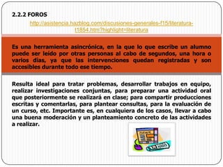 2.2.2 FOROShttp://asistencia.hazblog.com/discusiones-generales-f15/literatura-t1854.htm?highlight=literaturaEs una herramienta asincrónica, en la que lo que escribe un alumno puede ser leído por otras personas al cabo de segundos, una hora o varios días, ya que las intervenciones quedan registradas y son accesibles durante todo ese tiempo. Resulta ideal para tratar problemas, desarrollar trabajos en equipo, realizar investigaciones conjuntas, para preparar una actividad oral que posteriormente se realizará en clase; para compartir producciones escritas y comentarlas, para plantear consultas, para la evaluación de un curso, etc. Importante es, en cualquiera de los casos, llevar a cabo una buena moderación y un planteamiento concreto de las actividades a realizar.