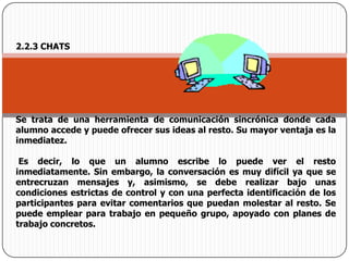 2.2.3 CHATSSe trata de una herramienta de comunicación sincrónica donde cada alumno accede y puede ofrecer sus ideas al resto. Su mayor ventaja es la inmediatez.Es decir, lo que un alumno escribe lo puede ver el resto inmediatamente. Sin embargo, la conversación es muy difícil ya que se entrecruzan mensajes y, asimismo, se debe realizar bajo unas condiciones estrictas de control y con una perfecta identificación de los participantes para evitar comentarios que puedan molestar al resto. Se puede emplear para trabajo en pequeño grupo, apoyado con planes de trabajo concretos.